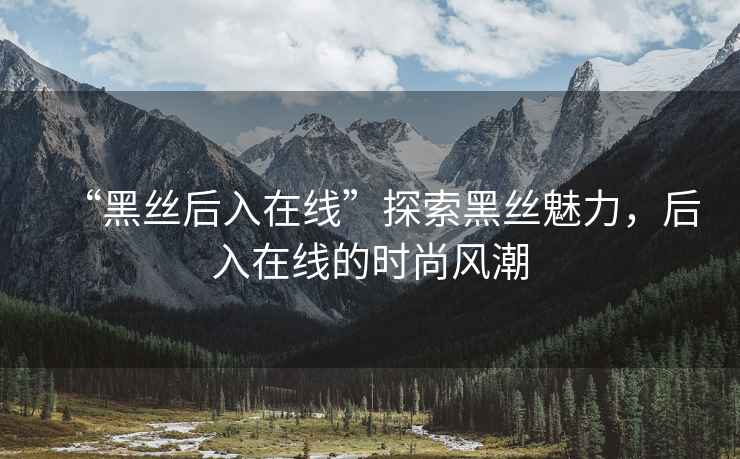 “黑絲后入在線”探索黑絲魅力，后入在線的時尚風潮