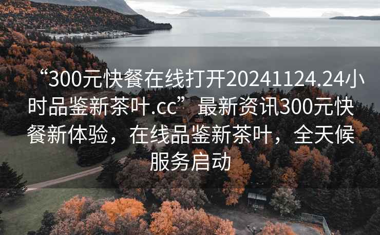 “300元快餐在線打開(kāi)20241124.24小時(shí)品鑒新茶葉.cc”最新資訊300元快餐新體驗(yàn)，在線品鑒新茶葉，全天候服務(wù)啟動(dòng)