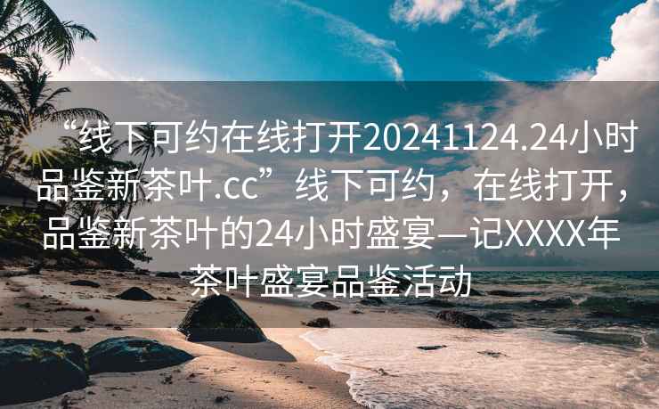 “線下可約在線打開20241124.24小時品鑒新茶葉.cc”線下可約，在線打開，品鑒新茶葉的24小時盛宴—記XXXX年茶葉盛宴品鑒活動