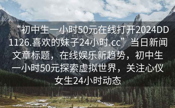 “初中生一小時(shí)50元在線打開2024DD1126.喜歡的妹子24小時(shí).cc”當(dāng)日新聞文章標(biāo)題，在線娛樂新趨勢(shì)，初中生一小時(shí)50元探索虛擬世界，關(guān)注心儀女生24小時(shí)動(dòng)態(tài)