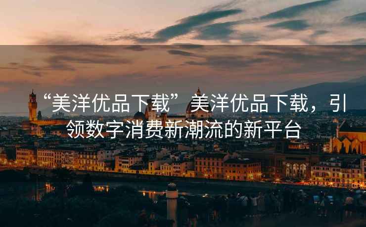 “美洋優(yōu)品下載”美洋優(yōu)品下載，引領(lǐng)數(shù)字消費(fèi)新潮流的新平臺