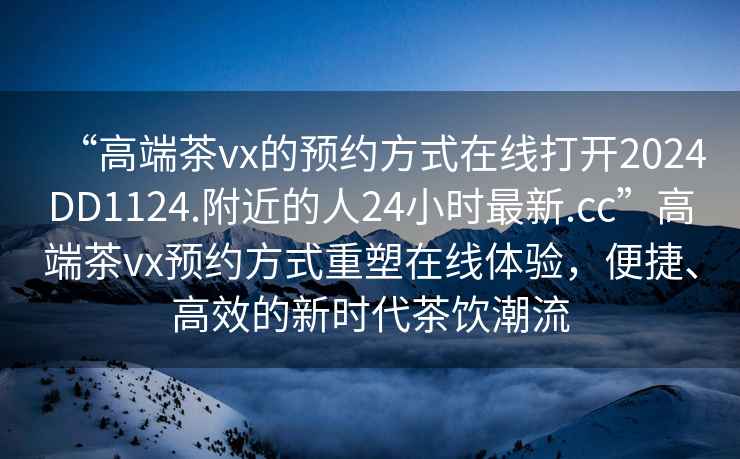 “高端茶vx的預(yù)約方式在線打開2024DD1124.附近的人24小時(shí)最新.cc”高端茶vx預(yù)約方式重塑在線體驗(yàn)，便捷、高效的新時(shí)代茶飲潮流