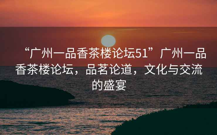 “廣州一品香茶樓論壇51”廣州一品香茶樓論壇，品茗論道，文化與交流的盛宴