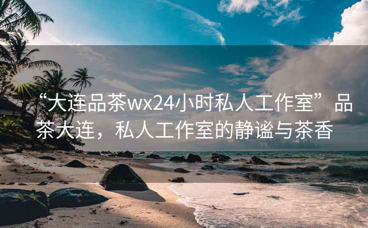 “大連品茶wx24小時(shí)私人工作室”品茶大連，私人工作室的靜謐與茶香