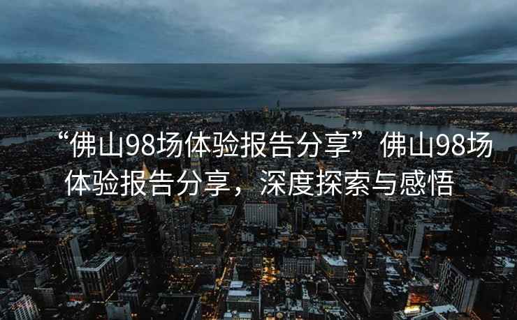 “佛山98場體驗(yàn)報(bào)告分享”佛山98場體驗(yàn)報(bào)告分享，深度探索與感悟