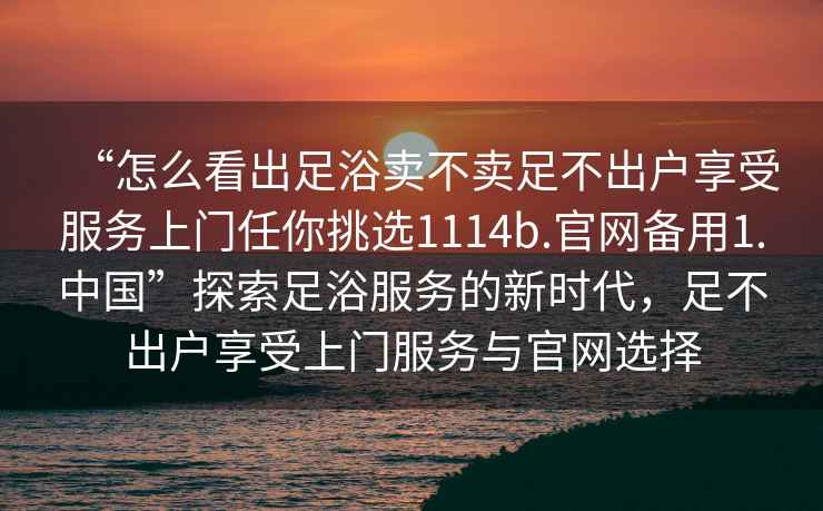 “怎么看出足浴賣不賣足不出戶享受服務(wù)上門任你挑選1114b.官網(wǎng)備用1.中國”探索足浴服務(wù)的新時(shí)代，足不出戶享受上門服務(wù)與官網(wǎng)選擇