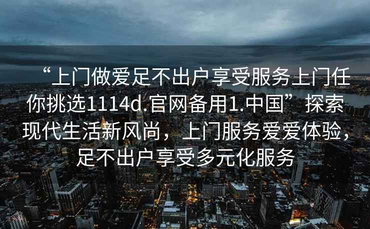 “上門做愛足不出戶享受服務上門任你挑選1114d.官網(wǎng)備用1.中國”探索現(xiàn)代生活新風尚，上門服務愛愛體驗，足不出戶享受多元化服務