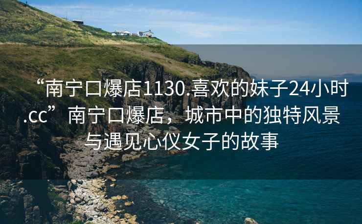 “南寧口爆店1130.喜歡的妹子24小時(shí).cc”南寧口爆店，城市中的獨(dú)特風(fēng)景與遇見心儀女子的故事