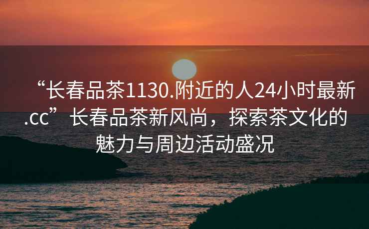 “長春品茶1130.附近的人24小時(shí)最新.cc”長春品茶新風(fēng)尚，探索茶文化的魅力與周邊活動(dòng)盛況