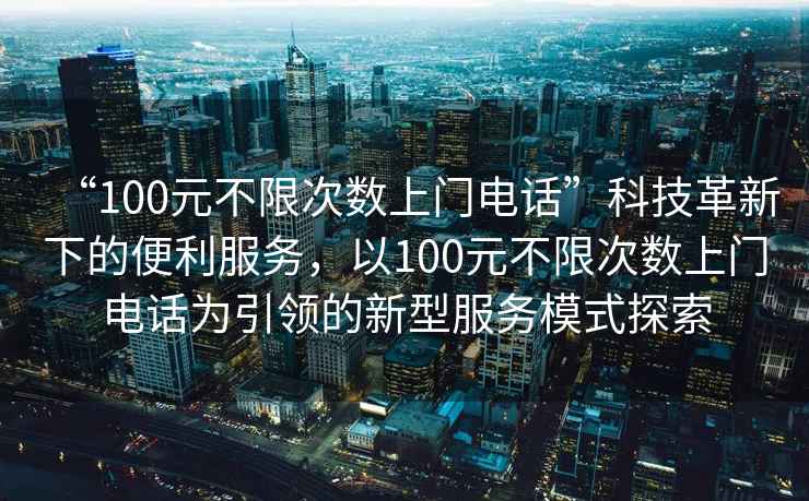 “100元不限次數(shù)上門電話”科技革新下的便利服務(wù)，以100元不限次數(shù)上門電話為引領(lǐng)的新型服務(wù)模式探索