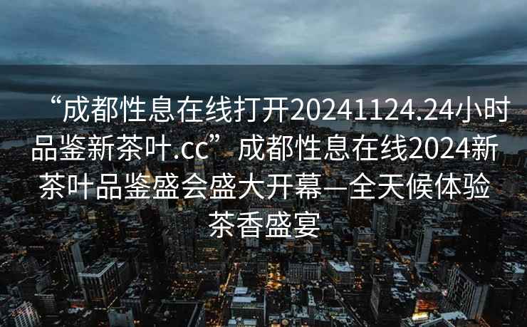 “成都性息在線打開20241124.24小時品鑒新茶葉.cc”成都性息在線2024新茶葉品鑒盛會盛大開幕—全天候體驗茶香盛宴