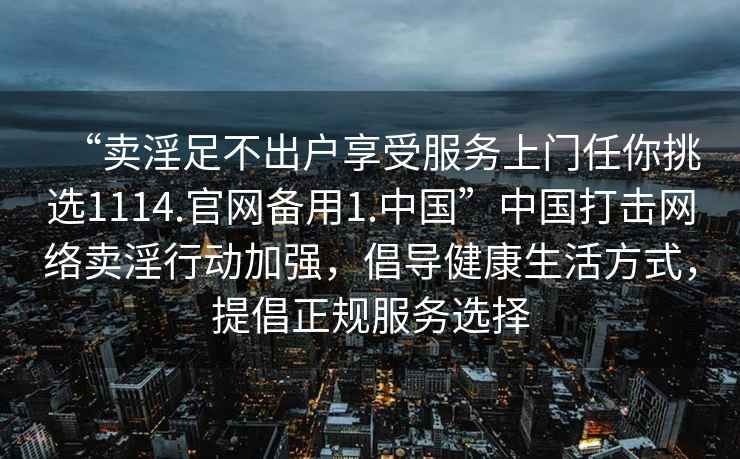 “賣淫足不出戶享受服務(wù)上門任你挑選1114.官網(wǎng)備用1.中國”中國打擊網(wǎng)絡(luò)賣淫行動(dòng)加強(qiáng)，倡導(dǎo)健康生活方式，提倡正規(guī)服務(wù)選擇