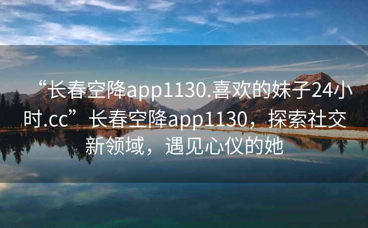 “長春空降app1130.喜歡的妹子24小時(shí).cc”長春空降app1130，探索社交新領(lǐng)域，遇見心儀的她