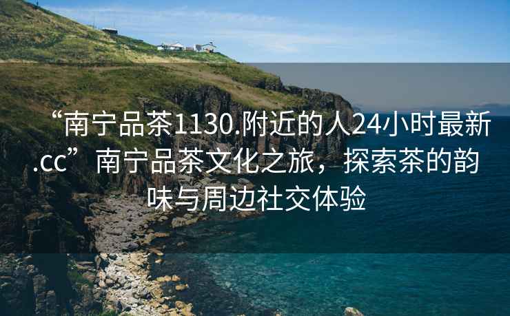 “南寧品茶1130.附近的人24小時(shí)最新.cc”南寧品茶文化之旅，探索茶的韻味與周邊社交體驗(yàn)