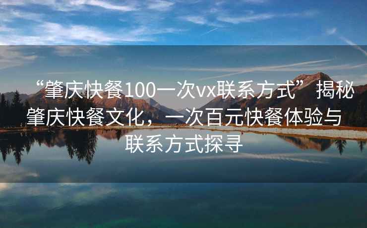 “肇慶快餐100一次vx聯(lián)系方式”揭秘肇慶快餐文化，一次百元快餐體驗(yàn)與聯(lián)系方式探尋
