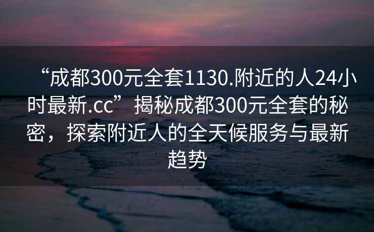 “成都300元全套1130.附近的人24小時最新.cc”揭秘成都300元全套的秘密，探索附近人的全天候服務與最新趨勢