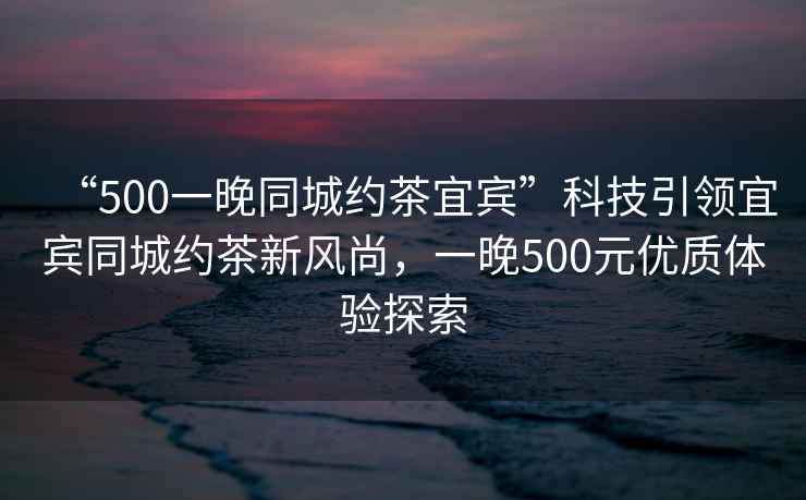 “500一晚同城約茶宜賓”科技引領(lǐng)宜賓同城約茶新風(fēng)尚，一晚500元優(yōu)質(zhì)體驗(yàn)探索