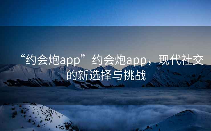 “約會(huì)炮app”約會(huì)炮app，現(xiàn)代社交的新選擇與挑戰(zhàn)