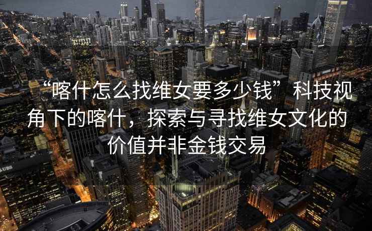 “喀什怎么找維女要多少錢”科技視角下的喀什，探索與尋找維女文化的價(jià)值并非金錢交易