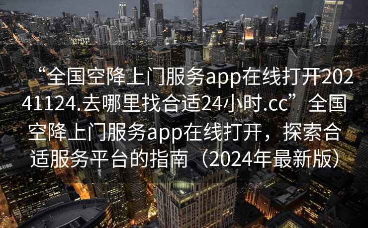 “全國空降上門服務(wù)app在線打開20241124.去哪里找合適24小時.cc”全國空降上門服務(wù)app在線打開，探索合適服務(wù)平臺的指南（2024年最新版）