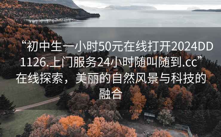 “初中生一小時(shí)50元在線打開2024DD1126.上門服務(wù)24小時(shí)隨叫隨到.cc”在線探索，美麗的自然風(fēng)景與科技的融合
