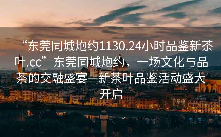 “東莞同城炮約1130.24小時(shí)品鑒新茶葉.cc”東莞同城炮約，一場(chǎng)文化與品茶的交融盛宴—新茶葉品鑒活動(dòng)盛大開啟