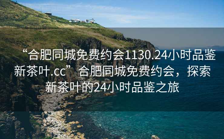 “合肥同城免費(fèi)約會(huì)1130.24小時(shí)品鑒新茶葉.cc”合肥同城免費(fèi)約會(huì)，探索新茶葉的24小時(shí)品鑒之旅
