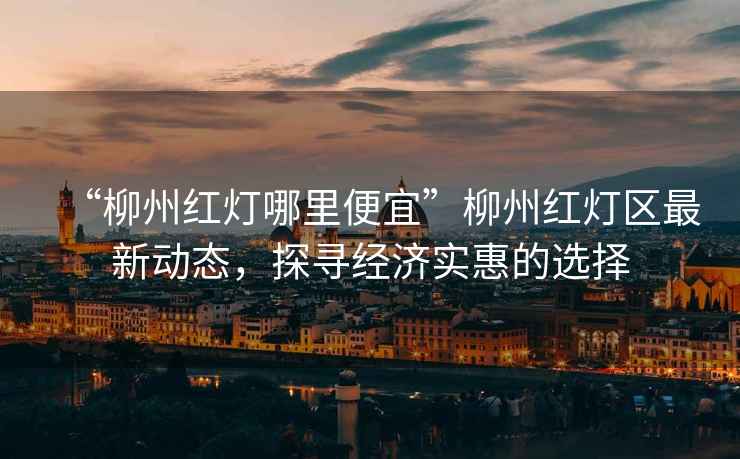 “柳州紅燈哪里便宜”柳州紅燈區(qū)最新動(dòng)態(tài)，探尋經(jīng)濟(jì)實(shí)惠的選擇