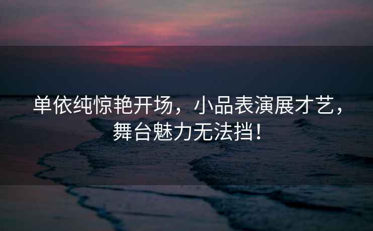 單依純驚艷開場(chǎng)，小品表演展才藝，舞臺(tái)魅力無法擋！