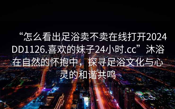 “怎么看出足浴賣不賣在線打開2024DD1126.喜歡的妹子24小時.cc”沐浴在自然的懷抱中，探尋足浴文化與心靈的和諧共鳴