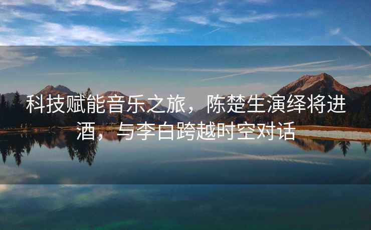 科技賦能音樂之旅，陳楚生演繹將進(jìn)酒，與李白跨越時空對話
