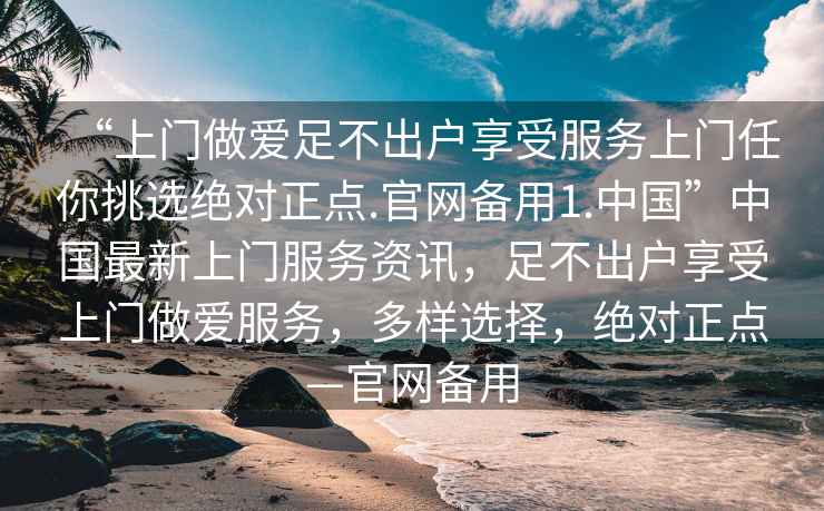 “上門做愛足不出戶享受服務(wù)上門任你挑選絕對正點.官網(wǎng)備用1.中國”中國最新上門服務(wù)資訊，足不出戶享受上門做愛服務(wù)，多樣選擇，絕對正點—官網(wǎng)備用