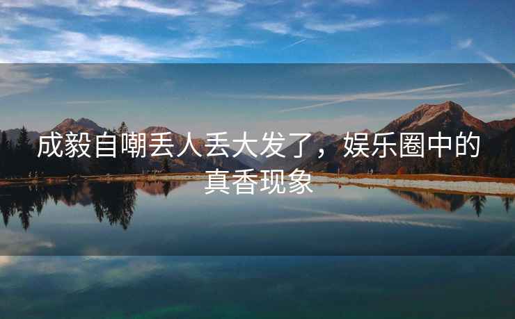 成毅自嘲丟人丟大發(fā)了，娛樂(lè)圈中的真香現(xiàn)象