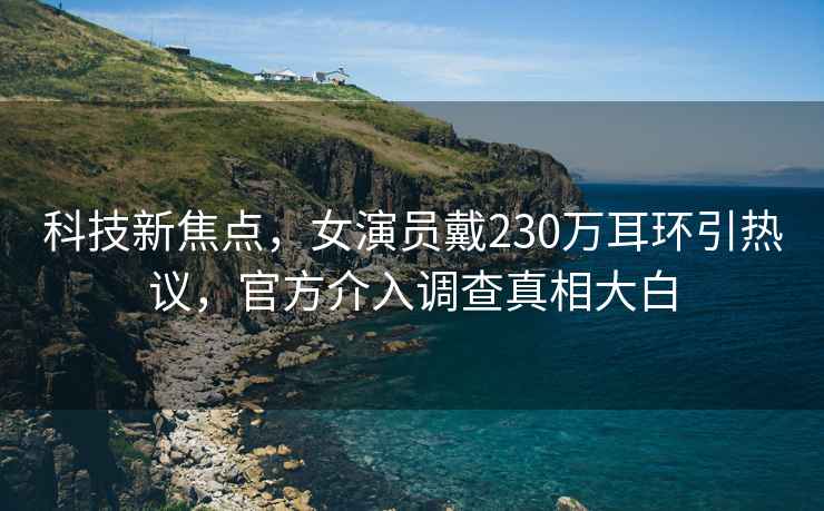科技新焦點(diǎn)，女演員戴230萬(wàn)耳環(huán)引熱議，官方介入調(diào)查真相大白