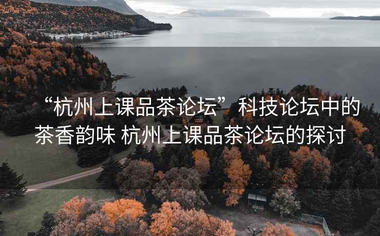 “杭州上課品茶論壇”科技論壇中的茶香韻味 杭州上課品茶論壇的探討