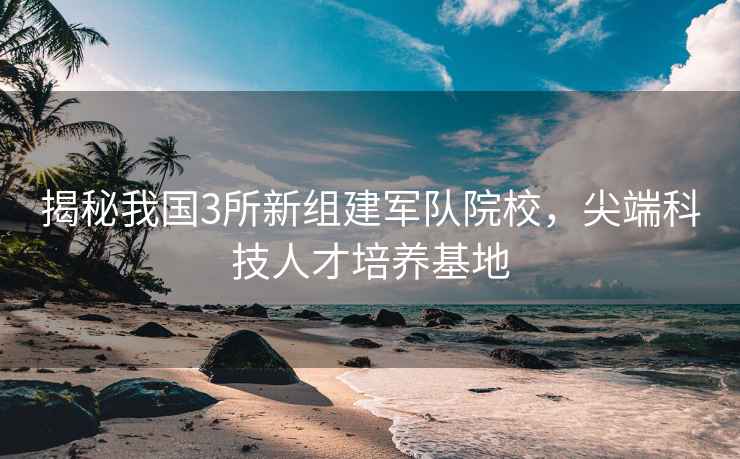 揭秘我國3所新組建軍隊院校，尖端科技人才培養(yǎng)基地