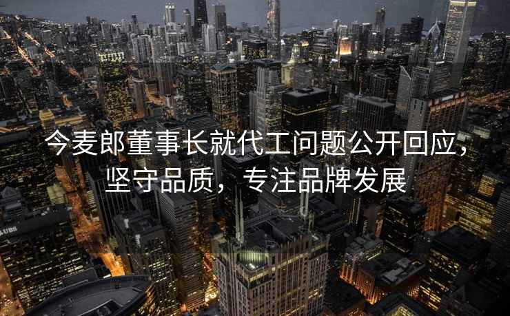 今麥郎董事長就代工問題公開回應(yīng)，堅守品質(zhì)，專注品牌發(fā)展