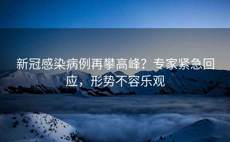 新冠感染病例再攀高峰？專家緊急回應(yīng)，形勢不容樂觀