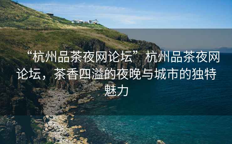 “杭州品茶夜網(wǎng)論壇”杭州品茶夜網(wǎng)論壇，茶香四溢的夜晚與城市的獨(dú)特魅力