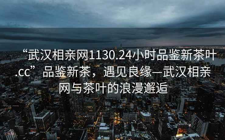 “武漢相親網(wǎng)1130.24小時品鑒新茶葉.cc”品鑒新茶，遇見良緣—武漢相親網(wǎng)與茶葉的浪漫邂逅