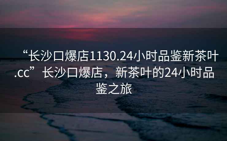 “長沙口爆店1130.24小時(shí)品鑒新茶葉.cc”長沙口爆店，新茶葉的24小時(shí)品鑒之旅