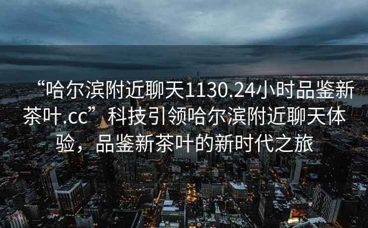 “哈爾濱附近聊天1130.24小時品鑒新茶葉.cc”科技引領哈爾濱附近聊天體驗，品鑒新茶葉的新時代之旅