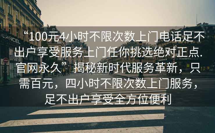 “100元4小時(shí)不限次數(shù)上門電話足不出戶享受服務(wù)上門任你挑選絕對正點(diǎn).官網(wǎng)永久”揭秘新時(shí)代服務(wù)革新，只需百元，四小時(shí)不限次數(shù)上門服務(wù)，足不出戶享受全方位便利