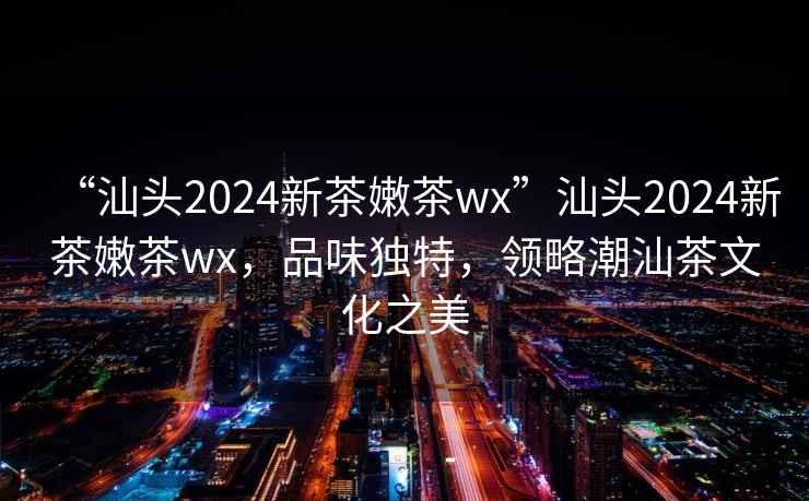 “汕頭2024新茶嫩茶wx”汕頭2024新茶嫩茶wx，品味獨特，領(lǐng)略潮汕茶文化之美