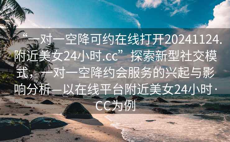 “一對(duì)一空降可約在線(xiàn)打開(kāi)20241124.附近美女24小時(shí).cc”探索新型社交模式，一對(duì)一空降約會(huì)服務(wù)的興起與影響分析—以在線(xiàn)平臺(tái)附近美女24小時(shí)·CC為例