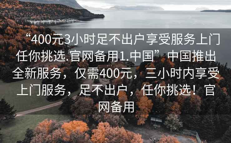 “400元3小時足不出戶享受服務上門任你挑選.官網(wǎng)備用1.中國”中國推出全新服務，僅需400元，三小時內(nèi)享受上門服務，足不出戶，任你挑選！官網(wǎng)備用