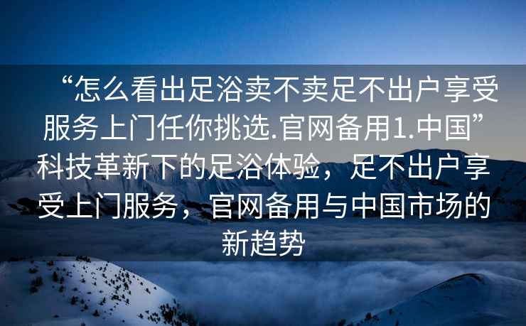 “怎么看出足浴賣不賣足不出戶享受服務上門任你挑選.官網(wǎng)備用1.中國”科技革新下的足浴體驗，足不出戶享受上門服務，官網(wǎng)備用與中國市場的新趨勢