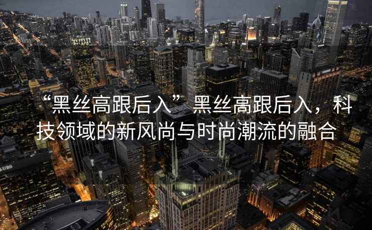 “黑絲高跟后入”黑絲高跟后入，科技領(lǐng)域的新風(fēng)尚與時(shí)尚潮流的融合