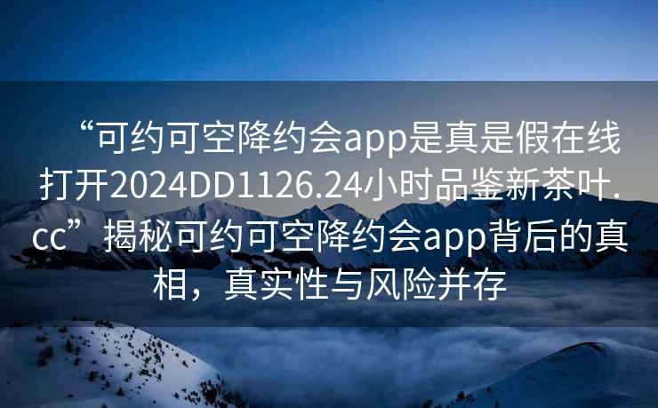 “可約可空降約會app是真是假在線打開2024DD1126.24小時(shí)品鑒新茶葉.cc”揭秘可約可空降約會app背后的真相，真實(shí)性與風(fēng)險(xiǎn)并存