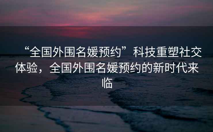 “全國(guó)外圍名媛預(yù)約”科技重塑社交體驗(yàn)，全國(guó)外圍名媛預(yù)約的新時(shí)代來(lái)臨